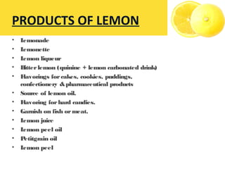 • Lemonade
• Lemonette
• Lemon liqueur
• Bitterlemon (quinine + lemon carbonated drink)
• Flavorings forcakes, cookies, puddings,
confectionery &pharmaceutical products
• Source of lemon oil.
• Flavoring forhard candies.
• Garnish on fish ormeat.
• Lemon juice
• Lemon peel oil
• Petitgrain oil
• Lemon peel
PRODUCTS OF LEMON
 