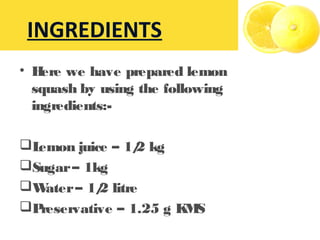 • Here we have prepared lemon
squash by using the following
ingredients:-
Lemon juice – 1/2 kg
Sugar– 1kg
Water– 1/2 litre
Preservative – 1.25 g KMS
INGREDIENTS
 