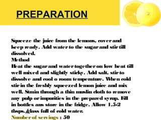 PREPARATION
Squeeze the juice from the lemons, coverand
keep ready. Add waterto the sugarand stirtill
dissolved.
Method
Heat the sugarand watertogetheron low heat till
well mixed and slightly sticky. Add salt, stirto
dissolve and cool o room temperature. When cold
stirin the freshly squeezed lemon juice and mix
well. Strain through a thin muslin cloth to remove
any pulp orimpurities in the prepared syrup. Fill
in bottles ans store in the fridge. Allow 1.5-2
tbsps./glass full of cold water.
Numberof servings : 50
 