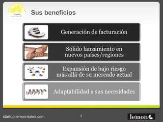 Sus beneficios


                            Generación de facturación

                              Sólido lanzamiento en
                              nuevos países/regiones

                            Expansión de bajo riesgo
                           más allá de su mercado actual

                          Adaptabilidad a sus necesidades



startup.lemon-sales.com             5
 