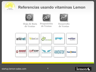 Referencias usando vitaminas Lemon



                    Hoja de Ruta   Proposición   Desarrollo
                     de Ventas      de Ventas    de Ventas




startup.lemon-sales.com                  6
 