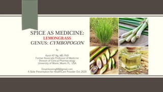 SPICE AS MEDICINE:
LEMONGRASS
GENUS: CYMBOPOGON
By
Kevin KF Ng, MD, PhD
Former Associate Professor of Medicine
Division of Clinical Pharmacology
University of Miami, Miami, FL. USA
Email:kevinng68@gmail.com
A Slide Presentation for HealthCare Provider Oct 2020
 