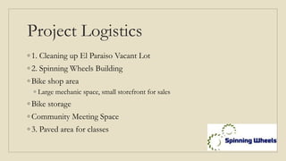 Project Logistics
◦ 1. Cleaning up El Paraiso Vacant Lot
◦ 2. Spinning Wheels Building
◦ Bike shop area
◦ Large mechanic space, small storefront for sales
◦ Bike storage
◦ Community Meeting Space
◦ 3. Paved area for classes
 