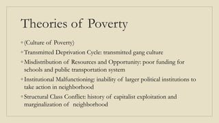 Theories of Poverty
◦ (Culture of Poverty)
◦ Transmitted Deprivation Cycle: transmitted gang culture
◦ Misdistribution of Resources and Opportunity: poor funding for
schools and public transportation system
◦ Institutional Malfunctioning: inability of larger political institutions to
take action in neighborhood
◦ Structural Class Conflict: history of capitalist exploitation and
marginalization of neighborhood
 