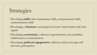 Strategies
◦ Developing skills: bike maintenance skills, entrepreneurial skills,
communication skills
◦ Developing a business: accessing local assets- local market and local
capital
◦ Developing community: collective empowerment, accountability,
collaboration, communication
◦ Developing political engagement: collective action, leverage and
activism, participation
 