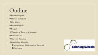 Outline
Project Proposal
Mission Statement
Our Vision
Project Logistics
Budget
Theories of Poverty & Strategies
Relevant Data
Site Visit Research
Concluding Thought
Strengths and Weaknesses of Proposal
Conclusion
 