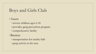 Boys and Girls Club
◦Assets
◦ service children ages 6-18
◦ provides gang prevention program
◦ comprehensive facility
◦Barriers
◦ transportation for nearby kids
◦ gang activity in the area
 