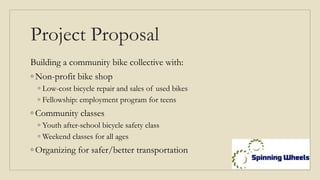 Project Proposal
Building a community bike collective with:
◦ Non-profit bike shop
◦ Low-cost bicycle repair and sales of used bikes
◦ Fellowship: employment program for teens
◦ Community classes
◦ Youth after-school bicycle safety class
◦ Weekend classes for all ages
◦ Organizing for safer/better transportation
 