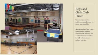 Boys and
Girls Club
Photo
Games area as well as a
multipurpose auditorium for
sports and assemblies
Not pictured is a large green
space area for outdoor
activities such as soccer and
a commercial sized kitchen
for kids to learn about
culinary practices
 