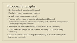 Proposal Strengths
◦ Develops skills of youth in neighborhood
◦ Familiarizes youth with running a business
◦ Actually create paid positions for youth
◦ Proposal works to address multiple challenges in neighborhood
◦ Transportation access, need for institutions supporting youth, safer streets and neighborhood,
getting people engaged in community
◦ Building on and utilizing the already existing assets of the community
◦ Draws on the knowledge and resources of the strong UC Davis bicycling
community
◦ Because it is a business it has the potential to bring in dollars from the greater
Sacramento community
 