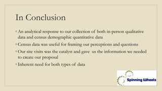 In Conclusion
◦ An analytical response to our collection of both in-person qualitative
data and census demographic quantitative data
◦ Census data was useful for framing our perceptions and questions
◦ Our site visits was the catalyst and gave us the information we needed
to create our proposal
◦ Inherent need for both types of data
 