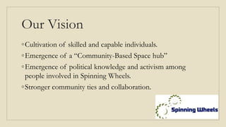 Our Vision
◦Cultivation of skilled and capable individuals.
◦Emergence of a “Community-Based Space hub”
◦Emergence of political knowledge and activism among
people involved in Spinning Wheels.
◦Stronger community ties and collaboration.
 