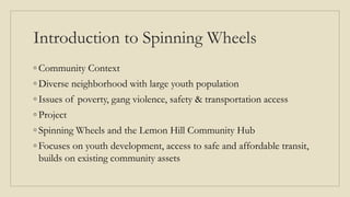 Introduction to Spinning Wheels
◦ Community Context
◦ Diverse neighborhood with large youth population
◦ Issues of poverty, gang violence, safety & transportation access
◦ Project
◦ Spinning Wheels and the Lemon Hill Community Hub
◦ Focuses on youth development, access to safe and affordable transit,
builds on existing community assets
 