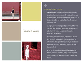+
             JIMENA MARTINEZ!

             •    Two%passions:%human%behaviour%and%human%
                  crea1on.%Consumer%research%enables%Jimena’s%
                  double%cursus%of%Psychology%and%Architecture%to%
                  be%combined%in%an%original%and%professionally%
                  sa1sfying%way.%%

             •    Living%in,%experiencing%and%observing%diﬀerent%
                  cultures%and%diﬀerent%languages%allows%her%to%
WHO’S WHO!        adopt%a%truly%wideRhorizon%and%crea1ve%
                  approach%to%her%work.%

             •    Expec1ng%the%unexpected,%Jimena%can%discuss%
                  key%strategic%issues%with%top%managers%of%an%
                  interna1onal%corpora1on%as%easily%as%moderate%
                  a%focus%group%with%teenagers%about%the%next%
                  buzz%product.%

             •    With%an%obvious%interna1onal%ﬂair%based%on%
                  having%lived%in%Colombia,%Italy,%Germany%and%
                  France.%Fluent%in%Spanish,%French,%English%and%
                  Italian.%
 