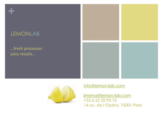 +
LEMONLAB

…fresh%processes%
juicy%results…




                    info@lemon-lab.com

                    jimena@lemon-lab.com
                    +33 6 22 20 93 76
                    14 av. de l’Opéra, 75001 Paris
                    %
 