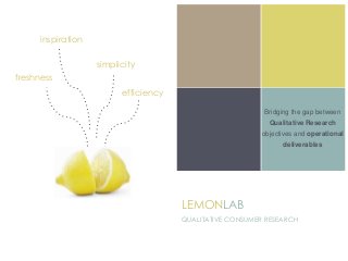 Bridging the gap between
Qualitative Research
objectives and operational
deliverables
LEMONLAB
QUALITATIVE CONSUMER RESEARCH
freshness
efficiency
inspiration
simplicity
 