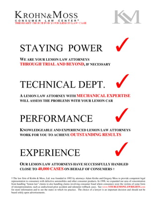 STAYING POWER
        WE ARE YOUR LEMON LAW ATTORNEYS
                                                                                                  ✓
        THROUGH TRIAL AND BEYOND, IF NECESSARY




        TECHNICAL DEPT.
        A LEMON LAW ATTORNEY WITH MECHANICAL EXPERTISE
                                                                                                  ✓
        WILL ASSESS THE PROBLEMS WITH YOUR LEMON CAR




        PERFORMANCE                                                                               ✓
        KNOWLEDGEABLE AND EXPERIENCED LEMON LAW ATTORNEYS
        WORK FOR YOU TO ACHIEVE OUTSTANDING RESULTS




        EXPERIENCE                                                                               ✓
        OUR LEMON LAW ATTORNEYS HAVE SUCCESSFULLY HANDLED
        CLOSE TO 40,000 CASES ON BEHALF OF CONSUMERS †

† The law firm of Krohn & Moss, Ltd. was founded in 1995 by attorneys Adam Krohn and Gregory Moss to provide competent legal
representation to consumers with defective automobiles and other consumer products. In 1998, we expanded our area of concentration
from handling “lemon law” claims to also handling claims involving consumer fraud where consumers were the victims of some form
of misrepresentation, such as undisclosed prior accident and odometer rollback cases. See www.YOURLEMONLAWRIGHTS.com
for more information and to see the states in which we practice. The choice of a lawyer is an important decision and should not be
based solely upon advertisements.
 