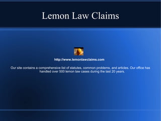 Lemon Law Claims

http://www.lemonlawclaims.com
Our site contains a comprehensive list of statutes, common problems, and articles. Our office has
handled over 500 lemon law cases during the last 20 years.

 