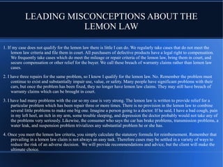 LEADING MISCONCEPTIONS ABOUT THE
LEMON LAW
1. If my case does not qualify for the lemon law there is little I can do. We regularly take cases that do not meet the
lemon law criteria and file them in court. All purchasers of defective products have a legal right to compensation.
We frequently take cases which do meet the mileage or repair criteria of the lemon law, bring them in court, and
secure compensation or other relief for the buyer. We call these breach of warranty claims rather than lemon law
cases.
2. I have three repairs for the same problem, so I know I qualify for the lemon law. No. Remember the problem must
continue to exist and substantially impair use, value, or safety. Many people have significant problems with their
cars, but once the problem has been fixed, they no longer have lemon law claims. They may still have breach of
warranty claims which can be brought in court.
3. I have had many problems with the car so my case is very strong. The lemon law is written to provide relief for a
particular problem which has been repair three or more times. There is no provision in the lemon law to combine
several little problems to make one big one. Imagine a person going to a doctor. If he said, I have a bad cough, pain
in my left heel, an itch in my arm, some trouble sleeping, and depression the doctor probably would not take any of
the problems very seriously. Likewise, the consumer who says the car has brake problems, transmission problems, a
water leak, and suspension problem trivializes any substantial problem he or she has.
4. Once you meet the lemon law criteria, you simply calculate the statutory formula for reimbursement. Remember that
prevailing in a lemon law claim is not always an easy task. Therefore cases may be settled in a variety of ways to
reduce the risk of an adverse decision. We will provide recommendations and advice, but the client will make the
ultimate choice.

 