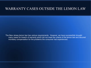 WARRANTY CASES OUTSIDE THE LEMON LAW

The New Jersey lemon law has various requirements. However, we have successfully brought
many cases for breach of warranty which did not meet the criteria of the lemon law and secured
monetary compensation for the problems the consumer had experienced.

 