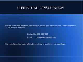 FREE INITIAL CONSULTATION

We offer a free initial telephone consultation to discuss your lemon law case. Please feel free to
call or e-mail our office.

Contact No: (973) 598-1980
E-mail

: HowardGutman@aol.com

Have your lemon law case evaluated immediately by an attorney, not a paralegal.

 