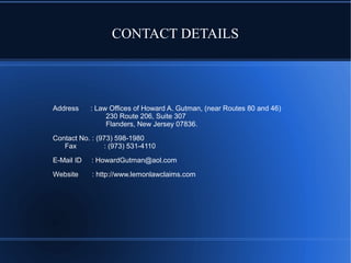 CONTACT DETAILS

Address

: Law Offices of Howard A. Gutman, (near Routes 80 and 46)
230 Route 206, Suite 307
Flanders, New Jersey 07836.

Contact No. : (973) 598-1980
Fax
: (973) 531-4110
E-Mail ID

: HowardGutman@aol.com

Website

: http://www.lemonlawclaims.com

 