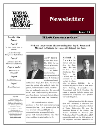 Newsletter

                                                                                                         Issue 12
   Inside this                                            TCLMM CONTINUES TO GROW!!
     Issue:
        Page 2
                                          We have the pleasure of announcing that Jay F. Jason and
Is Your Estate Plan in                        Michael E. Catania have recently joined the firm.
        Order?
  Limited Liability
Companies Take Notice

        Page 3                                               Jay F. Jason            Michael E.
                                                          started with us in         C a t a n i a
  Attorneys’ Fees In
 Matrimonial Matters                                      May 2008. He was           started with the
                                                          born in Worcester,         firm in June
  Page 4 and 5                                            Massachusetts.             2008. He was
                                                                  Mr. Jason          b o r n       i n
    What’s New at
                                                                                     Newburgh, New
     TCLMM?                                               was formerly a
                                                                                     York.        Mr.
                                                          partner/principal of
        Page 6                                                                       Catania was an
                                                          Jason & Swift (and
                                                                                     associate at an
 Don’t Get Squeezed                                       predecessor firms)         upstate law firm
                                    in Chestnut Ridge, New York. His areas of        prior to joining TCLMM.        He is
        Page 7
                                    expertise include labor and civil rights liti-   admitted to practice law in New York,
   Recent Successes                 gation, commercial real estate, construc-        New Jersey, Massachusetts,
                                    tion law and employment law. He received         Connecticut and North Carolina. His
                                    his BA from Duke University, his law de-         areas of practice include general and
                                    gree from Boston University School of Law        commercial litigation and product
            July 2008                                                                warranty litigation.
                                    and a Masters from New York University.
       This Newsletter is for
    information and discussion
     purposes only. It does not                                                              Michael received his BA degree
                                            Mr. Jason is also an adjunct
    constitute the rendering of                                                      from the University of Delaware and
   legal advice or opinion and is   professor at New York University teaching
        summary in nature.                                                           his law degree from Albany Law School
                                    construction law. As a private pilot, he         of Union University. He was the
    Receipt of this newsletter
        does not create an          was involved with Angel Flight, an               Associate Editor of the Albany Law
   attorney-client relationship
    between you and the firm.       organization that arranges flights for           School Journal of Science and
     For further information,       people with medical conditions who, other-
       please contact us at
                                                                                     Technology, Trial Team Member, ATLA
      (845) 565-1100.               wise, would not be able to afford to fly.        competition and was the 2005 winner of
                                                                                     the Judgment and Liens Award in 2005.
 