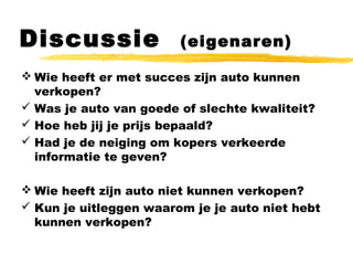 Discussie (eigenaren)
 Wie heeft er met succes zijn auto kunnen
verkopen?
 Was je auto van goede of slechte kwaliteit?
 Hoe heb jij je prijs bepaald?
 Had je de neiging om kopers verkeerde
informatie te geven?
 Wie heeft zijn auto niet kunnen verkopen?
 Kun je uitleggen waarom je je auto niet hebt
kunnen verkopen?
 