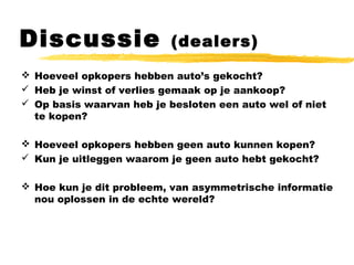 Discussie (dealers)
 Hoeveel opkopers hebben auto’s gekocht?
 Heb je winst of verlies gemaak op je aankoop?
 Op basis waarvan heb je besloten een auto wel of niet
te kopen?
 Hoeveel opkopers hebben geen auto kunnen kopen?
 Kun je uitleggen waarom je geen auto hebt gekocht?
 Hoe kun je dit probleem, van asymmetrische informatie
nou oplossen in de echte wereld?
 