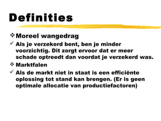 Definities
Moreel wangedrag
 Als je verzekerd bent, ben je minder
voorzichtig. Dit zorgt ervoor dat er meer
schade optreedt dan voordat je verzekerd was.
 Marktfalen
 Als de markt niet in staat is een efficiënte
oplossing tot stand kan brengen. (Er is geen
optimale allocatie van productiefactoren)
 