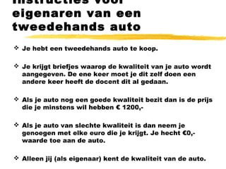 Instructies voor
eigenaren van een
tweedehands auto
 Je hebt een tweedehands auto te koop.
 Je krijgt briefjes waarop de kwaliteit van je auto wordt
aangegeven. De ene keer moet je dit zelf doen een
andere keer heeft de docent dit al gedaan.
 Als je auto nog een goede kwaliteit bezit dan is de prijs
die je minstens wil hebben € 1200,-
 Als je auto van slechte kwaliteit is dan neem je
genoegen met elke euro die je krijgt. Je hecht €0,-
waarde toe aan de auto.
 Alleen jij (als eigenaar) kent de kwaliteit van de auto.
 