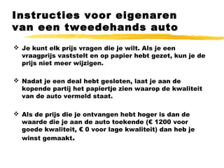 Instructies voor eigenaren
van een tweedehands auto
 Je kunt elk prijs vragen die je wilt. Als je een
vraagprijs vaststelt en op papier hebt gezet, kun je de
prijs niet meer wijzigen.
 Nadat je een deal hebt gesloten, laat je aan de
kopende partij het papiertje zien waarop de kwaliteit
van de auto vermeld staat.
 Als de prijs die je ontvangen hebt hoger is dan de
waarde die je aan de auto toekende (€ 1200 voor
goede kwaliteit, € 0 voor lage kwaliteit) dan heb je
winst gemaakt.
 