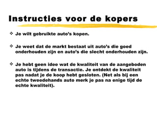 Instructies voor de kopers
 Je wilt gebruikte auto’s kopen.
 Je weet dat de markt bestaat uit auto’s die goed
onderhouden zijn en auto’s die slecht onderhouden zijn.
 Je hebt geen idee wat de kwaliteit van de aangeboden
auto is tijdens de transactie. Je ontdekt de kwaliteit
pas nadat je de koop hebt gesloten. (Net als bij een
echte tweedehands auto merk je pas na enige tijd de
echte kwaliteit).
 