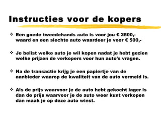 Instructies voor de kopers
 Een goede tweedehands auto is voor jou € 2500,-
waard en een slechte auto waardeer je voor € 500,-
 Je belist welke auto je wil kopen nadat je hebt gezien
welke prijzen de verkopers voor hun auto’s vragen.
 Na de transactie krijg je een papiertje van de
aanbieder waarop de kwaliteit van de auto vermeld is.
 Als de prijs waarvoor je de auto hebt gekocht lager is
dan de prijs waarvoor je de auto weer kunt verkopen
dan maak je op deze auto winst.
 