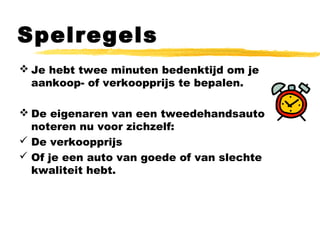 Spelregels
 Je hebt twee minuten bedenktijd om je
aankoop- of verkoopprijs te bepalen.
 De eigenaren van een tweedehandsauto
noteren nu voor zichzelf:
 De verkoopprijs
 Of je een auto van goede of van slechte
kwaliteit hebt.
 