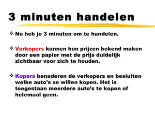 3 minuten handelen
 Nu heb je 3 minuten om te handelen.
 Verkopers kunnen hun prijzen bekend maken
door een papier met de prijs duidelijk
zichtbaar voor zich te houden.
 Kopers benaderen de verkopers en besluiten
welke auto’s ze willen kopen. Het is
toegestaan meerdere auto’s te kopen of
helemaal geen.
 