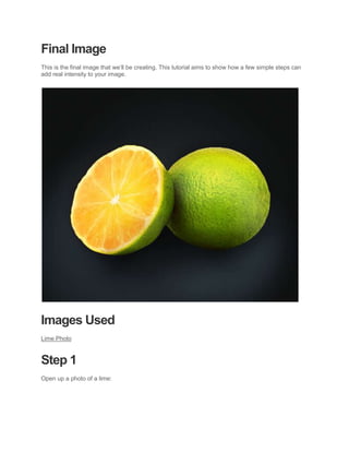 Final Image
This is the final image that we’ll be creating. This tutorial aims to show how a few simple steps can
add real intensity to your image.




Images Used
Lime Photo


Step 1
Open up a photo of a lime:
 