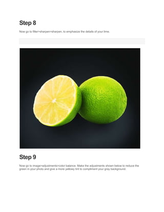 Step 8
Now go to filter>sharpen>sharpen, to emphasize the details of your lime.




Step 9
Now go to image>adjustments>color balance. Make the adjustments shown below to reduce the
green in your photo and give a more yellowy tint to compliment your gray background.
 