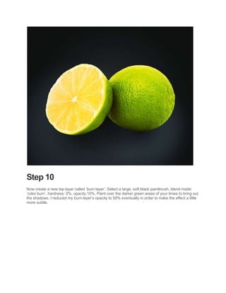Step 10
Now create a new top layer called ‘burn layer’. Select a large, soft black paintbrush, blend mode:
‘color burn’, hardness: 0%, opacity 10%. Paint over the darker green areas of your limes to bring out
the shadows. I reduced my burn layer’s opacity to 50% eventually in order to make the effect a little
more subtle.
 