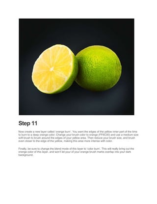 Step 11
Now create a new layer called ‘orange burn’. You want the edges of the yellow inner part of the lime
to burn to a deep orange color. Change your brush color to orange (FF6C00) and use a medium size
soft brush to brush around the edges of your yellow area. Then reduce your brush size, and brush
even closer to the edge of the yellow, making this area more intense with color.

Finally, be sure to change the blend mode of this layer to ‘color burn’. This will really bring out the
orange color of this layer, and won’t let your of your orange brush marks overlap into your dark
background.
 