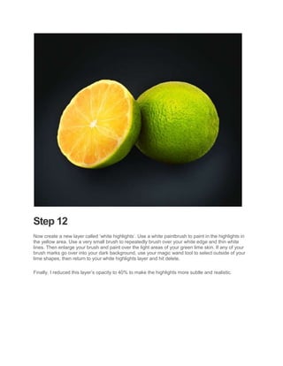 Step 12
Now create a new layer called ‘white highlights’. Use a white paintbrush to paint in the highlights in
the yellow area. Use a very small brush to repeatedly brush over your white edge and thin white
lines. Then enlarge your brush and paint over the light areas of your green lime skin. If any of your
brush marks go over into your dark background, use your magic wand tool to select outside of your
lime shapes, then return to your white highlights layer and hit delete.

Finally, I reduced this layer’s opacity to 40% to make the highlights more subtle and realistic.
 