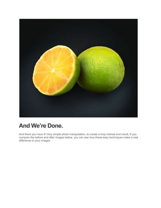 And We’re Done.
And there you have it! Very simple photo manipulation, to create a truly intense end result. If you
compare the before and after images below, you can see how these easy techniques make a real
difference to your images.
 