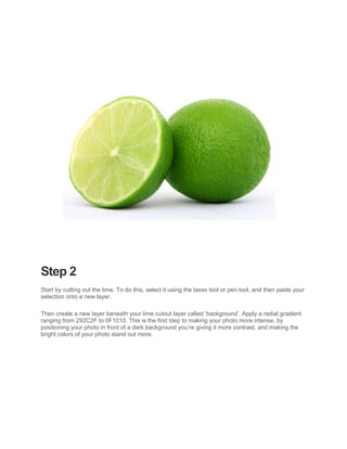 Step 2
Start by cutting out the lime. To do this, select it using the lasso tool or pen tool, and then paste your
selection onto a new layer.

Then create a new layer beneath your lime cutout layer called ‘background’. Apply a radial gradient
ranging from 292C2F to 0F1010. This is the first step to making your photo more intense, by
positioning your photo in front of a dark background you’re giving it more contrast, and making the
bright colors of your photo stand out more.
 