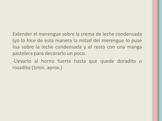 Extender el merengue sobre la crema de leche condensada
(yo lo hice de esta manera la mitad del merengue lo puse
lisa sobre la leche condensada y el resto con una manga
pastelera para decorarlo un poco.
-Llevarlo al horno fuerte hasta que quede doradito o
rosadito (1min. aprox.)
 