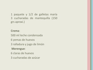 1 paquete y 1/2 de galletas maría
3 cucharadas de mantequilla (150
grs aproxi.)

Crema:
500 ml leche condensada
6 yemas de huevos
3 ralladura y jugo de limón
Merengue:
6 claras de huevos
3 cucharadas de azúcar
 