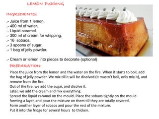 LEMON PUDDING
INGREDIENTS:
PREPARATION:
.- Juice from 1 lemon.
.- 400 ml of water.
.- Liquid caramel.
.- 300 ml of cream for whipping.
.- 16 sobaos.
.- 3 spoons of sugar.
.- 1 bag of jelly powder.
.- Cream or lemon into pieces to decorate (optional)
Place the juice from the lemon and the water on the fire. When it starts to boil, add
the bag of jelly powder. We mix till it will be disolved (it mustn’t boil, only mix it), and
remove from the fire.
Out of the fire, we add the sugar, and disolve it.
Later, we add the cream and mix everything.
Spread the liquid caramel on the mould. Place the sobaos tightly on the mould
forming a layer, and pour the mixture on them till they are totally covered.
Form another layer of sobaos and pour the rest of the mixture.
Put it into the fridge for several hours to thicken.
 