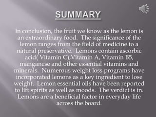 In conclusion, the fruit we know as the lemon is
  an extraordinary food. The significance of the
   lemon ranges from the field of medicine to a
  natural preservative. Lemons contain ascorbic
     acid( Vitamin C),Vitamin A, Vitamin B5,
   manganese and other essential vitamins and
minerals. Numerous weight loss programs have
 incorporated lemons as a key ingredient to lose
weight. Lemon essential oils have been reported
to lift spirits as well as moods. The verdict is in.
  Lemons are a beneficial factor in everyday life
                   across the board.
 