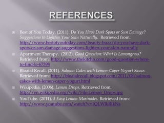    Best of You Today. (2011). Do You Have Dark Spots or Sun Damage?
    Suggestions to Lighten Your Skin Naturally. Retrieved from:
    http://www.bestofyoutoday.com/beauty-buzz/do-you-have-dark-
    spots-or-sun-damage-suggestions-lighten-your-skin-naturally
   Apartment Therapy. (2012). Good Question: What Is Lemongrass?
    Retrieved from: http://www.thekitchn.com/good-question-where-
    to-find-le-67398
   Bloatal Recall. (2011). Salmon Cakes with Lemon-Caper Yogurt Sauce.
    Retrieved from: http://bloatalrecall.blogspot.com/2011/08/salmon-
    cakes-with-lemon-caper-yogurt.html
   Wikipedia. (2006). Lemon Drops. Retrieved from:
    http://en.wikipedia.org/wiki/File:Lemon_Drops.jpg
   YouTube. (2011). 3 Easy Lemon Marinades. Retrieved from:
    http://www.youtube.com/watch?v=1QLWlkRIkNs
 