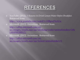    YouTube. (2012). 5 Reasons to Drink Lemon Water Before Breakfast.
    Retrieved from:
    http://www.youtube.com/watch?v=HBpwj76ytUw
   Microsoft. (2012). Animations. Retrieved from:
    http://office.microsoft.com/en-
    us/images/results.aspx?qu=drinking+water+animations&ex=1#a
    i:MM900288915|
   Microsoft. (2012). Animations. Retrieved from:
    http://office.microsoft.com/en-
    us/images/results.aspx?qu=lemon+animation&ex=1
 