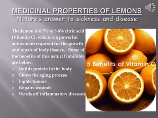 The lemon is 6.7% to 8.6% citric acid
(Vitamin C), which is a powerful
antioxidant required for the growth
and repair of body tissues. Some of
the benefits of this natural inhibitor
are below:
   Builds protein in the body
   Slows the aging process
   Fights tumors
   Repairs wounds
   Wards off inflammatory diseases
 